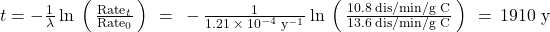 t=-\frac{1}{\lambda }\phantom{\rule{0.2em}{0ex}}\text{ln}\phantom{\rule{0.2em}{0ex}}\left(\phantom{\rule{0.2em}{0ex}}\frac{{\text{Rate}}_{t}}{{\text{Rate}}_{0}}\phantom{\rule{0.2em}{0ex}}\right)\phantom{\rule{0.2em}{0ex}}=\phantom{\rule{0.2em}{0ex}}-\frac{1}{1.21\phantom{\rule{0.2em}{0ex}}\times\phantom{\rule{0.2em}{0ex}}{10}^{-4}\phantom{\rule{0.2em}{0ex}}{\text{y}}^{-1}}\phantom{\rule{0.2em}{0ex}}\text{ln}\phantom{\rule{0.2em}{0ex}}\left(\phantom{\rule{0.2em}{0ex}}\frac{10.8\phantom{\rule{0.2em}{0ex}}\text{dis/min/g C}}{13.6\phantom{\rule{0.2em}{0ex}}\text{dis/min/g C}}\phantom{\rule{0.2em}{0ex}}\right)\phantom{\rule{0.2em}{0ex}}=\phantom{\rule{0.2em}{0ex}}\text{1910 y}