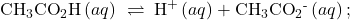 {\text{CH}}_{3}{\text{CO}}_{2}\text{H}\left(aq\right)\phantom{\rule{0.2em}{0ex}}\rightleftharpoons\phantom{\rule{0.2em}{0ex}}{\text{H}}^{\text{+}}\left(aq\right)+{\text{CH}}_{3}{\text{CO}}_{2}{}^{\text{-}}\left(aq\right);