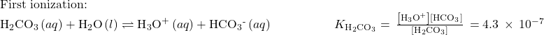 \begin{array}{l}\text{First ionization:}\\ {\text{H}}_{2}{\text{CO}}_{3}\left(aq\right)+{\text{H}}_{2}\text{O}\left(l\right)\rightleftharpoons{\text{H}}_{3}{\text{O}}^{\text{+}}\left(aq\right)+{\text{HCO}}_{3}{}^{\text{-}}\left(aq\right)\phantom{\rule{5em}{0ex}}{K}_{{\text{H}}_{2}{\text{CO}}_{3}}=\phantom{\rule{0.2em}{0ex}}\frac{\left[{\text{H}}_{3}{\text{O}}^{\text{+}}\right]\left[{\text{HCO}}_{3}{}^{\text{−}}\right]}{\left[{\text{H}}_{2}{\text{CO}}_{3}\right]}\phantom{\rule{0.2em}{0ex}}=4.3\phantom{\rule{0.2em}{0ex}}\times\phantom{\rule{0.2em}{0ex}}{10}^{-7}\end{array}