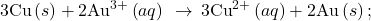 3\text{Cu}\left(s\right)+{\text{2Au}}^{3+}\left(aq\right)\phantom{\rule{0.2em}{0ex}}\rightarrow\phantom{\rule{0.2em}{0ex}}{\text{3Cu}}^{2+}\left(aq\right)+\text{2Au}\left(s\right)\text{;}