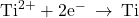 {\text{Ti}}^{2+}+{\text{2e}}^{-}\phantom{\rule{0.2em}{0ex}}\rightarrow\phantom{\rule{0.2em}{0ex}}\text{Ti}