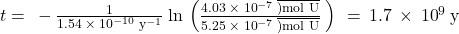 t=\phantom{\rule{0.2em}{0ex}}-\frac{1}{1.54\phantom{\rule{0.2em}{0ex}}\times\phantom{\rule{0.2em}{0ex}}{10}^{-10}\phantom{\rule{0.2em}{0ex}}{\text{y}}^{-1}}\phantom{\rule{0.2em}{0ex}}\text{ln}\phantom{\rule{0.2em}{0ex}}\left(\frac{4.03\phantom{\rule{0.2em}{0ex}}\times\phantom{\rule{0.2em}{0ex}}{10}^{-7}\phantom{\rule{0.2em}{0ex}}\overline{)\text{mol U}}}{5.25\phantom{\rule{0.2em}{0ex}}\times\phantom{\rule{0.2em}{0ex}}{10}^{-7}\phantom{\rule{0.2em}{0ex}}\overline{)\text{mol U}}}\phantom{\rule{0.2em}{0ex}}\right)\phantom{\rule{0.2em}{0ex}}=\phantom{\rule{0.2em}{0ex}}1.7\phantom{\rule{0.2em}{0ex}}\times\phantom{\rule{0.2em}{0ex}}{10}^{9}\phantom{\rule{0.2em}{0ex}}\text{y}