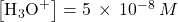 \left[{\text{H}}_{3}{\text{O}}^{\text{+}}\right]=5\phantom{\rule{0.2em}{0ex}}\times\phantom{\rule{0.2em}{0ex}}{10}^{-8}\phantom{\rule{0.2em}{0ex}}M