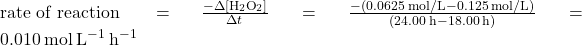 \text{rate of reaction } =\(\frac{-\Delta \left[{\text{H}}_{2}{\text{O}}_{2}\right]}{\Delta t}\phantom{\rule{0.1em}{0ex}}=\phantom{\rule{0.1em}{0ex}}\frac{-\left(0.0625\phantom{\rule{0.2em}{0ex}}\text{mol/L}-0.125\phantom{\rule{0.2em}{0ex}}\text{mol/L}\right)}{\left(24.00\phantom{\rule{0.2em}{0ex}}\text{h}-18.00\phantom{\rule{0.2em}{0ex}}\text{h}\right)}\phantom{\rule{0.1em}{0ex}}=0.010\phantom{\rule{0.2em}{0ex}}\text{mol}\phantom{\rule{0.2em}{0ex}}{\text{L}}^{-1}\phantom{\rule{0.2em}{0ex}}{\text{h}}^{-1}