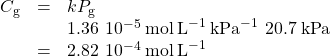 \begin{array}{cccc}& \hfill {C}_{\text{g}}& =& k{P}_{\text{g}}\hfill \\ & & & 1.36\phantom{\rule{0.2em}{0ex}}×\phantom{\rule{0.2em}{0ex}}{10}^{-5}\phantom{\rule{0.2em}{0ex}}\text{mol}\phantom{\rule{0.2em}{0ex}}{\text{L}}^{-1}\phantom{\rule{0.2em}{0ex}}{\text{kPa}}^{-1}\phantom{\rule{0.2em}{0ex}}×\phantom{\rule{0.2em}{0ex}}20.7\phantom{\rule{0.2em}{0ex}}\text{kPa}\hfill \\ & & =& 2.82\phantom{\rule{0.2em}{0ex}}×\phantom{\rule{0.2em}{0ex}}{10}^{-4}\phantom{\rule{0.2em}{0ex}}\text{mol}\phantom{\rule{0.2em}{0ex}}{\text{L}}^{-1}\hfill \end{array}