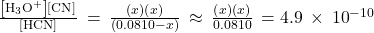 \frac{\left[{\text{H}}_{3}{\text{O}}^{\text{+}}\right]\left[{\text{CN}}^{\text{−}}\right]}{\left[\text{HCN}\right]}\phantom{\rule{0.2em}{0ex}}=\phantom{\rule{0.2em}{0ex}}\frac{\left(x\right)\left(x\right)}{\left(0.0810-x\right)}\phantom{\rule{0.2em}{0ex}}\approx \phantom{\rule{0.2em}{0ex}}\frac{\left(x\right)\left(x\right)}{0.0810}\phantom{\rule{0.2em}{0ex}}=4.9\phantom{\rule{0.2em}{0ex}}\times\phantom{\rule{0.2em}{0ex}}{10}^{-10}