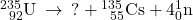 {}_{\phantom{\rule{0.5em}{0ex}}92}^{235}\text{U}\phantom{\rule{0.2em}{0ex}}\rightarrow\phantom{\rule{0.2em}{0ex}}\text{?}+{}_{\phantom{\rule{0.5em}{0ex}}55}^{135}\text{Cs}+4{}_{0}^{1}\text{n}