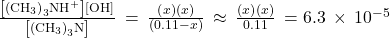 \frac{\left[{\left({\text{CH}}_{3}\right)}_{3}{\text{NH}}^{\text{+}}\right]\left[{\text{OH}}^{\text{−}}\right]}{\left[{\left({\text{CH}}_{3}\right)}_{3}\text{N}\right]}\phantom{\rule{0.2em}{0ex}}=\phantom{\rule{0.2em}{0ex}}\frac{\left(x\right)\left(x\right)}{\left(0.11-x\right)}\phantom{\rule{0.2em}{0ex}}\approx \phantom{\rule{0.2em}{0ex}}\frac{\left(x\right)\left(x\right)}{0.11}\phantom{\rule{0.2em}{0ex}}=6.3\phantom{\rule{0.2em}{0ex}}\times\phantom{\rule{0.2em}{0ex}}{10}^{-5}