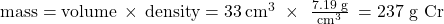 \text{mass}=\text{volume}\phantom{\rule{0.2em}{0ex}}\times\phantom{\rule{0.2em}{0ex}}\text{density}=33\phantom{\rule{0.2em}{0ex}}{{\text{cm}}^{3}}\phantom{\rule{0.3em}{0ex}}\times\phantom{\rule{0.4em}{0ex}}\frac{\text{7.19 g}}{{{\text{cm}}^{3}}}\phantom{\rule{0.2em}{0ex}}=\text{237 g Cr}