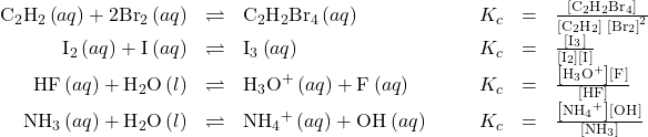 \begin{array}{cccccccc}\hfill {\text{C}}_{2}{\text{H}}_{2}\left(aq\right)+2{\text{Br}}_{2}\left(aq\right)& \rightleftharpoons\hfill & {\text{C}}_{2}{\text{H}}_{2}{\text{Br}}_{4}\left(aq\right)\hfill & & & \hfill {K}_{c}& =\hfill & \frac{\left[{\text{C}}_{2}{\text{H}}_{2}{\text{Br}}_{4}\right]}{\left[{\text{C}}_{2}{\text{H}}_{2}\right]\phantom{\rule{0.2em}{0ex}}{\left[{\text{Br}}_{2}\right]}^{2}}\hfill \\ \hfill {\text{I}}_{2}\left(aq\right)+{\text{I}}^{\text{−}}\left(aq\right)& \rightleftharpoons\hfill & {\text{I}}_{3}{}^{\text{−}}\left(aq\right)\hfill & & & \hfill {K}_{c}& =\hfill & \frac{\left[{\text{I}}_{3}{}^{\text{−}}\right]}{\left[{\text{I}}_{2}\right]\left[{\text{I}}^{\text{−}}\right]}\hfill \\ \hfill \text{HF}\left(aq\right)+{\text{H}}_{2}\text{O}\left(l\right)& \rightleftharpoons\hfill & {\text{H}}_{3}{\text{O}}^{\text{+}}\left(aq\right)+{\text{F}}^{\text{−}}\left(aq\right)\hfill & & & \hfill {K}_{c}& =\hfill & \frac{\left[{\text{H}}_{3}{\text{O}}^{\text{+}}\right]\left[{\text{F}}^{\text{−}}\right]}{\left[\text{HF}\right]}\hfill \\ \hfill {\text{NH}}_{3}\left(aq\right)+{\text{H}}_{2}\text{O}\left(l\right)& \rightleftharpoons\hfill & {\text{NH}}_{4}{}^{\text{+}}\left(aq\right)+{\text{OH}}^{\text{−}}\left(aq\right)\hfill & & & \hfill {K}_{c}& =\hfill & \frac{\left[{\text{NH}}_{4}{}^{\text{+}}\right]\left[{\text{OH}}^{\text{−}}\right]}{\left[{\text{NH}}_{3}\right]}\hfill \end{array}