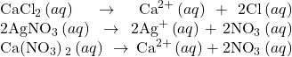 \begin{array}{}\\ \\ {\text{CaCl}}_{2}\left(aq\right)\phantom{\rule{0.2em}{0ex}}\rightarrow\phantom{\rule{0.2em}{0ex}}{\text{Ca}}^{2+}\left(aq\right)+2{\text{Cl}}^{\text{−}}\left(aq\right)\\ 2{\text{AgNO}}_{3}\left(aq\right)\phantom{\rule{0.2em}{0ex}}\rightarrow\phantom{\rule{0.2em}{0ex}}2{\text{Ag}}^{\text{+}}\left(aq\right)+2{\text{NO}}_{3}{}^{\text{−}}\left(aq\right)\\ \text{Ca}\left({\text{NO}}_{3}\right){}_{2}\left(aq\right)\phantom{\rule{0.2em}{0ex}}\rightarrow\phantom{\rule{0.2em}{0ex}}{\text{Ca}}^{2+}\left(aq\right)+2{\text{NO}}_{3}{}^{\text{−}}\left(aq\right)\end{array}