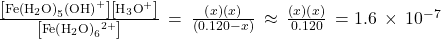 \frac{\left[\text{Fe}{\left({\text{H}}_{2}\text{O}\right)}_{5}\left({\text{OH}\right)}^{\text{+}}\right]\left[{\text{H}}_{3}{\text{O}}^{\text{+}}\right]}{\left[\text{Fe}{\left({\text{H}}_{2}\text{O}\right)}_{6}{}^{2+}\right]}\phantom{\rule{0.2em}{0ex}}=\phantom{\rule{0.2em}{0ex}}\frac{\left(x\right)\left(x\right)}{\left(0.120-x\right)}\phantom{\rule{0.2em}{0ex}}\approx \phantom{\rule{0.2em}{0ex}}\frac{\left(x\right)\left(x\right)}{0.120}\phantom{\rule{0.2em}{0ex}}=1.6\phantom{\rule{0.2em}{0ex}}\times\phantom{\rule{0.2em}{0ex}}{10}^{-7}