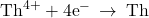 {\text{Th}}^{4+}+{\text{4e}}^{-}\phantom{\rule{0.2em}{0ex}}\rightarrow\phantom{\rule{0.2em}{0ex}}\text{Th}