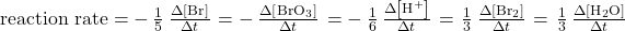 \text{reaction rate}= \(-\phantom{\rule{0.2em}{0ex}}\frac{1}{5}\phantom{\rule{0.2em}{0ex}}\frac{\Delta\left[{\text{Br}}^{\text{−}}\right]}{\Delta t}\phantom{\rule{0.1em}{0ex}}=-\phantom{\rule{0.2em}{0ex}}\frac{\Delta\left[{\text{BrO}}_{3}{}^{\text{−}}\right]}{\Delta t}\phantom{\rule{0.1em}{0ex}}=-\phantom{\rule{0.2em}{0ex}}\frac{1}{6}\phantom{\rule{0.2em}{0ex}}\frac{\Delta\left[{\text{H}}^{\text{+}}\right]}{\Delta t}\phantom{\rule{0.1em}{0ex}}=\phantom{\rule{0.1em}{0ex}}\frac{1}{3}\phantom{\rule{0.2em}{0ex}}\frac{\Delta\left[{\text{Br}}_{2}\right]}{\Delta t}\phantom{\rule{0.1em}{0ex}}=\phantom{\rule{0.1em}{0ex}}\frac{1}{3}\phantom{\rule{0.2em}{0ex}}\frac{\Delta\left[{\text{H}}_{\text{2}}\text{O}\right]}{\Delta t}