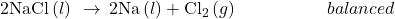 \text{2NaCl}\left(l\right)\phantom{\rule{0.2em}{0ex}}\rightarrow\phantom{\rule{0.2em}{0ex}}2\text{Na}\left(l\right)+{\text{Cl}}_{2}\left(g\right)\phantom{\rule{5em}{0ex}}balanced