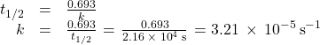 \begin{array}{ccc}\hfill {t}_{1\text{/}2}& =& \frac{0.693}{k}\hfill \\ \hfill k& =& \frac{0.693}{{t}_{1\text{/}2}}\phantom{\rule{0.1em}{0ex}}=\phantom{\rule{0.1em}{0ex}}\frac{0.693}{2.16\phantom{\rule{0.2em}{0ex}}\times\phantom{\rule{0.2em}{0ex}}{10}^{4}\phantom{\rule{0.2em}{0ex}}\text{s}}\phantom{\rule{0.1em}{0ex}}=3.21\phantom{\rule{0.2em}{0ex}}\times\phantom{\rule{0.2em}{0ex}}{10}^{-5}\phantom{\rule{0.2em}{0ex}}{\text{s}}^{-1}\hfill \end{array}