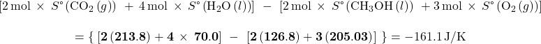 \begin{array}{c}\left[2\phantom{\rule{0.2em}{0ex}}\text{mol}\phantom{\rule{0.2em}{0ex}}\times\phantom{\rule{0.2em}{0ex}}S\text{°}\left({\text{CO}}_{2}\left(g\right)\right)\phantom{\rule{0.2em}{0ex}}+\phantom{\rule{0.2em}{0ex}}4\phantom{\rule{0.2em}{0ex}}\text{mol}\phantom{\rule{0.2em}{0ex}}\times\phantom{\rule{0.2em}{0ex}}S\text{°}\left({\text{H}}_{2}\text{O}\left(l\right)\right)\right]\phantom{\rule{0.2em}{0ex}}-\phantom{\rule{0.2em}{0ex}}\left[2\phantom{\rule{0.2em}{0ex}}\text{mol}\phantom{\rule{0.2em}{0ex}}\times\phantom{\rule{0.2em}{0ex}}S\text{°}\left({\text{CH}}_{3}\text{OH}\left(l\right)\right)\phantom{\rule{0.2em}{0ex}}+3\phantom{\rule{0.2em}{0ex}}\text{mol}\phantom{\rule{0.2em}{0ex}}\times\phantom{\rule{0.2em}{0ex}}S\text{°}\left({\text{O}}_{2}\left(g\right)\right)\right]\\ \\ =\mathbf{\left\{}\phantom{\rule{0.1em}{0ex}}\left[2\left(213.8\right)+4\phantom{\rule{0.2em}{0ex}}\times\phantom{\rule{0.2em}{0ex}}70.0\right]\phantom{\rule{0.2em}{0ex}}-\phantom{\rule{0.2em}{0ex}}\left[2\left(126.8\right)+3\left(205.03\right)\right]\phantom{\rule{0.2em}{0ex}}\mathbf{\right\}}=-161.1\phantom{\rule{0.2em}{0ex}}\text{J/K}\end{array}