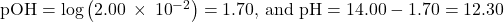 \text{pOH}=\text{−log}\left(2.00\phantom{\rule{0.2em}{0ex}}\times\phantom{\rule{0.2em}{0ex}}{10}^{-2}\right)=\text{1.70, and pH}=14.00-1.70=12.30