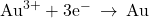 {\text{Au}}^{3+}+3{\text{e}}^{-}\phantom{\rule{0.2em}{0ex}}\rightarrow\phantom{\rule{0.2em}{0ex}}\text{Au}