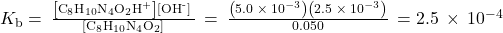 {K}_{\text{b}}=\phantom{\rule{0.2em}{0ex}}\frac{\left[{\text{C}}_{8}{\text{H}}_{10}{\text{N}}_{4}{\text{O}}_{2}{\text{H}}^{\text{+}}\right]\left[{\text{OH}}^{\text{-}}\right]\phantom{\rule{0.2em}{0ex}}}{\left[{\text{C}}_{8}{\text{H}}_{10}{\text{N}}_{4}{\text{O}}_{2}\right]}\phantom{\rule{0.2em}{0ex}}=\phantom{\rule{0.2em}{0ex}}\frac{\left(5.0\phantom{\rule{0.2em}{0ex}}\times\phantom{\rule{0.2em}{0ex}}{10}^{-3}\right)\left(2.5\phantom{\rule{0.2em}{0ex}}\times\phantom{\rule{0.2em}{0ex}}{10}^{-3}\right)}{0.050}\phantom{\rule{0.2em}{0ex}}=2.5\phantom{\rule{0.2em}{0ex}}\times\phantom{\rule{0.2em}{0ex}}{10}^{-4}