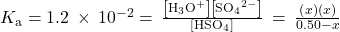 {K}_{\text{a}}=1.2\phantom{\rule{0.2em}{0ex}}\times\phantom{\rule{0.2em}{0ex}}{10}^{-2}=\phantom{\rule{0.2em}{0ex}}\frac{\left[{\text{H}}_{3}{\text{O}}^{\text{+}}\right]\left[{\text{SO}}_{4}{}^{2-}\right]}{\left[{\text{HSO}}_{4}{}^{\text{−}}\right]}\phantom{\rule{0.2em}{0ex}}=\phantom{\rule{0.2em}{0ex}}\frac{\left(x\right)\left(x\right)}{0.50-x}