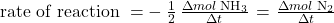 \text{rate of reaction } =\(-\phantom{\rule{0.2em}{0ex}}\frac{1}{2}\phantom{\rule{0.2em}{0ex}}\frac{{\Delta mol}\phantom{\rule{0.2em}{0ex}}{\text{NH}}_{3}}{\Delta t}\phantom{\rule{0.1em}{0ex}}=\phantom{\rule{0.1em}{0ex}}\frac{{\Delta mol}\phantom{\rule{0.2em}{0ex}}{\text{N}}_{2}}{\Delta t}