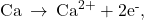 \text{Ca}\phantom{\rule{0.2em}{0ex}}\rightarrow\phantom{\rule{0.2em}{0ex}}{\text{Ca}}^{2+}+{\text{2e}}^{\text{-}},