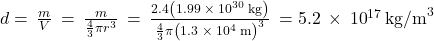 d=\phantom{\rule{0.2em}{0ex}}\frac{m}{V}\phantom{\rule{0.2em}{0ex}}=\phantom{\rule{0.2em}{0ex}}\frac{m}{\frac{4}{3}\pi {r}^{3}}\phantom{\rule{0.2em}{0ex}}=\phantom{\rule{0.2em}{0ex}}\frac{2.4\left(1.99\phantom{\rule{0.2em}{0ex}}\times\phantom{\rule{0.2em}{0ex}}{10}^{30}\phantom{\rule{0.2em}{0ex}}\text{kg}\right)}{\frac{4}{3}\pi {\left(1.3\phantom{\rule{0.2em}{0ex}}\times\phantom{\rule{0.2em}{0ex}}{10}^{4}\phantom{\rule{0.2em}{0ex}}\text{m}\right)}^{3}}\phantom{\rule{0.2em}{0ex}}=5.2\phantom{\rule{0.2em}{0ex}}\times\phantom{\rule{0.2em}{0ex}}{10}^{17}\phantom{\rule{0.2em}{0ex}}{\text{kg/m}}^{3}