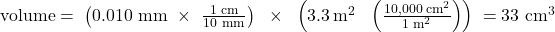 \text{volume}=\phantom{\rule{0.1em}{0ex}}\left(\text{0.010 mm}\phantom{\rule{0.3em}{0ex}}\times\phantom{\rule{0.4em}{0ex}}\frac{\text{1 cm}}{\text{10 mm}}\right)\phantom{\rule{0.4em}{0ex}}\times\phantom{\rule{0.4em}{0ex}}\left(3.3{\phantom{\rule{0.2em}{0ex}}\text{m}}^{2}\phantom{\rule{0.3em}{0ex}}\tomes\phantom{\rule{0.4em}{0ex}}\left(\frac{10,000{\phantom{\rule{0.2em}{0ex}}\text{cm}}^{2}}{1{\phantom{\rule{0.2em}{0ex}}\text{m}}^{2}}\right)\right)\phantom{\rule{0.1em}{0ex}}={\text{33 cm}}^{3}