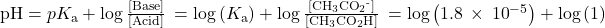 \text{pH}=p{K}_{\text{a}}+\text{log}\phantom{\rule{0.2em}{0ex}}\frac{\left[\text{Base}\right]}{\left[\text{Acid}\right]}\phantom{\rule{0.2em}{0ex}}=\text{−log}\left({K}_{\text{a}}\right)+\text{log}\phantom{\rule{0.2em}{0ex}}\frac{\left[{\text{CH}}_{3}{\text{CO}}_{2}{}^{\text{-}}\right]}{\left[{\text{CH}}_{3}{\text{CO}}_{2}\text{H}\right]}\phantom{\rule{0.2em}{0ex}}=\text{−log}\left(1.8\phantom{\rule{0.2em}{0ex}}\times\phantom{\rule{0.2em}{0ex}}{10}^{-5}\right)+\text{log}\left(1\right)