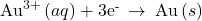 {\text{Au}}^{3+}\left(aq\right)+{\text{3e}}^{\text{-}}\phantom{\rule{0.2em}{0ex}}\rightarrow\phantom{\rule{0.2em}{0ex}}\text{Au}\left(s\right)