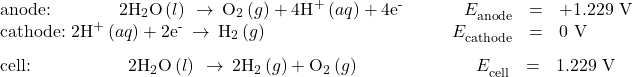 \begin{array}{c}\underset{¯}{\begin{array}{llllll}\text{anode:}\phantom{\rule{3.83em}{0ex}}2{\text{H}}_{2}\text{O}\left(l\right)\phantom{\rule{0.2em}{0ex}}\rightarrow\phantom{\rule{0.2em}{0ex}}{\text{O}}_{2}\left(g\right)+{\text{4H}}^{\text{+}}\left(aq\right)+{\text{4e}}^{\text{-}}& & & \hfill {E}_{\text{anode}}^{°}& =\hfill & \text{+1.229 V}\hfill \\ \text{cathode:}\phantom{\rule{0.3em}{0ex}}2{\text{H}}^{\text{+}}\left(aq\right)+{\text{2e}}^{\text{-}}\phantom{\rule{0.2em}{0ex}}\rightarrow\phantom{\rule{0.2em}{0ex}}{\text{H}}_{2}\left(g\right)\hfill & & & \hfill {E}_{\text{cathode}}^{°}& =\hfill & \text{0 V}\hfill \end{array}}\hfill \\ \begin{array}{cccccc}\text{cell:}\phantom{\rule{5.5em}{0ex}}2{\text{H}}_{2}\text{O}\left(l\right)\phantom{\rule{0.2em}{0ex}}\rightarrow\phantom{\rule{0.2em}{0ex}}{\text{2H}}_{2}\left(g\right)+{\text{O}}_{2}\left(g\right)\hfill & & & \hfill \phantom{\rule{4em}{0ex}}{E}_{\text{cell}}^{°}& =\hfill & \text{−1.229 V}\hfill \end{array}\hfill \end{array}