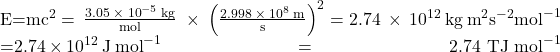 \begin{array}{}\\ \\ E=m{c}^{2}=\phantom{\rule{0.2em}{0ex}}\frac{3.05\phantom{\rule{0.2em}{0ex}}\times\phantom{\rule{0.2em}{0ex}}{10}^{-5}\phantom{\rule{0.2em}{0ex}}\text{kg}}{\text{mol}}\phantom{\rule{0.3em}{0ex}}\times\phantom{\rule{0.2em}{0ex}}{\left(\frac{2.998\phantom{\rule{0.2em}{0ex}}\times\phantom{\rule{0.2em}{0ex}}{10}^{8}\phantom{\rule{0.2em}{0ex}}\text{m}}{\text{s}}\right)}^{2}=2.74\phantom{\rule{0.2em}{0ex}}\times\phantom{\rule{0.2em}{0ex}}{10}^{12}\phantom{\rule{0.2em}{0ex}}\text{kg}\phantom{\rule{0.2em}{0ex}}{\text{m}}^{2}{\text{s}}^{-2}{\text{mol}}^{-1}\\ =2.74\phantom{\rule{0.2em}{0ex}}\times\phantom{\rule{0.2em}{0ex}}{10}^{12}\phantom{\rule{0.2em}{0ex}}\text{J}\phantom{\rule{0.2em}{0ex}}{\text{mol}}^{-1}={\text{2.74 TJ mol}}^{-1}\end{array}