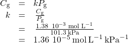 \begin{array}{ccc}\hfill {C}_{\text{g}}& =& k{P}_{\text{g}}\hfill \\ \hfill k& =& \phantom{\rule{0.2em}{0ex}}\frac{{C}_{\text{g}}}{{P}_{\text{g}}}\hfill \\ & =& \phantom{\rule{0.2em}{0ex}}\frac{1.38\phantom{\rule{0.2em}{0ex}}×\phantom{\rule{0.2em}{0ex}}{10}^{-3}\phantom{\rule{0.2em}{0ex}}\text{mol}\phantom{\rule{0.2em}{0ex}}{\text{L}}^{-1}}{101.3\phantom{\rule{0.2em}{0ex}}\text{kPa}}\hfill \\ & =& 1.36\phantom{\rule{0.2em}{0ex}}×\phantom{\rule{0.2em}{0ex}}{10}^{-5}\phantom{\rule{0.2em}{0ex}}\text{mol}\phantom{\rule{0.2em}{0ex}}{\text{L}}^{-1}\phantom{\rule{0.2em}{0ex}}{\text{kPa}}^{-1}\hfill \end{array}