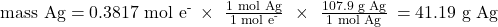 \text{mass Ag}={\text{0.3817 mol e}}^{\text{-}}\phantom{\rule{0.2em}{0ex}}\times\phantom{\rule{0.4em}{0ex}}\frac{\text{1 mol Ag}}{{\text{1 mol e}}^{\text{-}}}\phantom{\rule{0.4em}{0ex}}\times\phantom{\rule{0.4em}{0ex}}\frac{\text{107.9 g Ag}}{\text{1 mol Ag}}\phantom{\rule{0.2em}{0ex}}=4\text{1.19 g Ag}