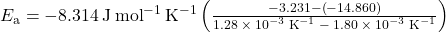 {E}_{\text{a}}=-8.314\phantom{\rule{0.2em}{0ex}}\text{J}\phantom{\rule{0.2em}{0ex}}{\text{mol}}^{-1}\phantom{\rule{0.2em}{0ex}}{\text{K}}^{-1}\left(\frac{-3.231-\left(-14.860\right)}{1.28\phantom{\rule{0.2em}{0ex}}\times\phantom{\rule{0.2em}{0ex}}{10}^{-3}\phantom{\rule{0.2em}{0ex}}{\text{K}}^{-1}\phantom{\rule{0.2em}{0ex}}-\phantom{\rule{0.2em}{0ex}}1.80\phantom{\rule{0.2em}{0ex}}\times\phantom{\rule{0.2em}{0ex}}{10}^{-3}\phantom{\rule{0.2em}{0ex}}{\text{K}}^{-1}}\right)