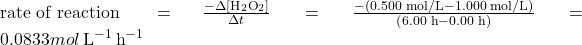 \text{rate of reaction } =\(\frac{-\Delta \left[{\text{H}}_{2}{\text{O}}_{2}\right]}{\Delta t}\phantom{\rule{0.1em}{0ex}}=\phantom{\rule{0.1em}{0ex}}\frac{-\left(\text{0.500 mol/L}-\text{1.000 mol/L}\right)}{\left(\text{6.00 h}-\text{0.00 h}\right)}\phantom{\rule{0.1em}{0ex}}=0.0833 mol\phantom{\rule{0.2em}{0ex}}{\text{L}}^{-1}\phantom{\rule{0.2em}{0ex}}{\text{h}}^{-1}