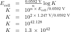 \begin{array}{ccc}\hfill {E}_{\text{cell}}^{°}& =\hfill & \frac{\text{0.0592 V}}{n}\phantom{\rule{0.2em}{0ex}}\text{log}\phantom{\rule{0.2em}{0ex}}K\hfill \\ \hfill K& =\hfill & {10}^{n\phantom{\rule{0.2em}{0ex}}\times\phantom{\rule{0.2em}{0ex}}{E}_{\text{cell}}^{°}\text{/}\text{0.0592 V}}\hfill \\ \hfill K& =\hfill & {10}^{2\phantom{\rule{0.2em}{0ex}}\times\phantom{\rule{0.2em}{0ex}}\text{1.247 V/0.0592 V}}\hfill \\ \hfill K& =\hfill & {10}^{42.128}\hfill \\ \hfill K& =\hfill & 1.3\phantom{\rule{0.2em}{0ex}}\times\phantom{\rule{0.2em}{0ex}}{10}^{42}\hfill \end{array}