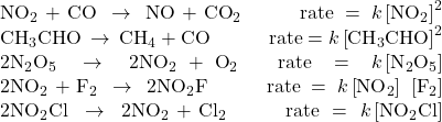 \begin{array}{}\\ {\text{NO}}_{2}+\text{CO}\phantom{\rule{0.2em}{0ex}}\rightarrow\phantom{\rule{0.2em}{0ex}}\text{NO}+{\text{CO}}_{\text{2}}\phantom{\rule{3em}{0ex}}\text{rate}=k\left[{\text{NO}}_{2}{\right]}^{2}\\ {\text{CH}}_{3}\text{CHO}\phantom{\rule{0.2em}{0ex}}\rightarrow\phantom{\rule{0.2em}{0ex}}{\text{CH}}_{4}+\text{CO}\phantom{\rule{3em}{0ex}}\text{rate}=k\left[{\text{CH}}_{3}\text{CHO}{\right]}^{2}\\ {\text{2N}}_{2}{\text{O}}_{5}\phantom{\rule{0.2em}{0ex}}\rightarrow\phantom{\rule{0.2em}{0ex}}{\text{2NO}}_{2}+{\text{O}}_{\text{2}}\phantom{\rule{2em}{0ex}}\text{rate}=k\left[{\text{N}}_{2}{\text{O}}_{5}\right]\\ {\text{2NO}}_{2}+{\text{F}}_{2}\phantom{\rule{0.2em}{0ex}}\rightarrow\phantom{\rule{0.2em}{0ex}}{\text{2NO}}_{2}\text{F}\phantom{\rule{3em}{0ex}}\text{rate}=k\left[{\text{NO}}_{2}\right]\phantom{\rule{0.2em}{0ex}}\left[{\text{F}}_{2}\right]\\ {\text{2NO}}_{2}\text{Cl}\phantom{\rule{0.2em}{0ex}}\rightarrow\phantom{\rule{0.2em}{0ex}}{\text{2NO}}_{2}+{\text{Cl}}_{2}\phantom{\rule{3em}{0ex}}\text{rate}=k\left[{\text{NO}}_{2}\text{Cl}\right]\end{array}