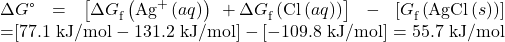 \begin{array}{}\\ \Delta}G\text{°}=\left[\Delta{G}_{\text{f}}^{°}\left({\text{Ag}}^{\text{+}}\left(aq\right)\right)\phantom{\rule{0.2em}{0ex}}+\Delta}{G}_{\text{f}}^{°}\left({\text{Cl}}^{\text{−}}\left(aq\right)\right)\right]\phantom{\rule{0.2em}{0ex}}-\phantom{\rule{0.2em}{0ex}}\left[\text{Δ}{G}_{\text{f}}^{°}\left(\text{AgCl}\left(s\right)\right)\right]\\ =\left[\text{77.1 kJ/mol}-\text{131.2 kJ/mol}\right]-\left[-\text{109.8 kJ/mol}\right]=\text{55.7 kJ/mol}\end{array}