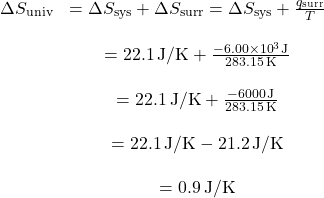 \[ \begin{array}{cc} \Delta S_{\text{univ}} & = \Delta S_{\text{sys}} + \Delta S_{\text{surr}} = \Delta S_{\text{sys}} + \frac{q_{\text{surr}}}{T} \\ \\ & = 22.1 \, \text{J/K} + \frac{-6.00 \times 10^{3} \, \text{J}}{283.15 \, \text{K}} \\ \\ & = 22.1 \, \text{J/K} + \frac{-6000 \, \text{J}}{283.15 \, \text{K}} \\ \\ & = 22.1 \, \text{J/K} - 21.2 \, \text{J/K} \\ \\ & = 0.9 \, \text{J/K} \end{array} \]