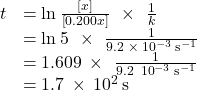 \begin{array}{cc}\hfill t& =\text{ln}\phantom{\rule{0.2em}{0ex}}\frac{\left[x\right]}{\left[0.200x\right]}\phantom{\rule{0.4em}{0ex}}\times\phantom{\rule{0.4em}{0ex}}\frac{1}{k}\hfill \\ & =\text{ln}\phantom{\rule{0.2em}{0ex}}5\phantom{\rule{0.4em}{0ex}}\times\phantom{\rule{0.4em}{0ex}}\frac{1}{9.2\phantom{\rule{0.2em}{0ex}}\times\phantom{\rule{0.2em}{0ex}}{10}^{-3}\phantom{\rule{0.2em}{0ex}}{\text{s}}^{-1}}\hfill \\ & =1.609\phantom{\rule{0.2em}{0ex}}\times\phantom{\rule{0.4em}{0ex}}\frac{1}{9.2\phantom{\rule{0.2em}{0ex}}×\phantom{\rule{0.2em}{0ex}}{10}^{-3}\phantom{\rule{0.2em}{0ex}}{\text{s}}^{-1}}\hfill \\ & =1.7\phantom{\rule{0.2em}{0ex}}\times\phantom{\rule{0.2em}{0ex}}{10}^{2}\phantom{\rule{0.2em}{0ex}}\text{s}\hfill \end{array}