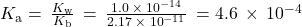 {K}_{\text{a}}=\phantom{\rule{0.2em}{0ex}}\frac{{K}_{\text{w}}}{{K}_{\text{b}}}\phantom{\rule{0.2em}{0ex}}=\phantom{\rule{0.2em}{0ex}}\frac{1.0\phantom{\rule{0.2em}{0ex}}\times\phantom{\rule{0.2em}{0ex}}{10}^{-14}}{2.17\phantom{\rule{0.2em}{0ex}}\times\phantom{\rule{0.2em}{0ex}}{10}^{-11}}\phantom{\rule{0.2em}{0ex}}=4.6\phantom{\rule{0.2em}{0ex}}\times\phantom{\rule{0.2em}{0ex}}{10}^{-4}