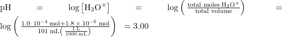 \text{pH}=\text{−log}\left[{\text{H}}_{3}{\text{O}}^{\text{+}}\right]=\text{−log}\left(\phantom{\rule{0.2em}{0ex}}\frac{\text{total moles}\phantom{\rule{0.2em}{0ex}}{\text{H}}_{3}{\text{O}}^{\text{+}}}{\text{total volume}}\right)\phantom{\rule{0.2em}{0ex}}\phantom{\rule{0.2em}{0ex}}=\text{−log}\left(\phantom{\rule{0.2em}{0ex}}\frac{1.0\phantom{\rule{0.2em}{0ex}}×\phantom{\rule{0.2em}{0ex}}{10}^{-4}\phantom{\rule{0.2em}{0ex}}\text{mol}+1.8\phantom{\rule{0.2em}{0ex}}\times\phantom{\rule{0.2em}{0ex}}{10}^{-6}\phantom{\rule{0.2em}{0ex}}\text{mol}}{101\phantom{\rule{0.2em}{0ex}}\text{mL}\left(\phantom{\rule{0.2em}{0ex}}\frac{1\phantom{\rule{0.2em}{0ex}}\text{L}}{1000\phantom{\rule{0.2em}{0ex}}\text{mL}}\right)\phantom{\rule{0.2em}{0ex}}}\right)\phantom{\rule{0.2em}{0ex}}\phantom{\rule{0.2em}{0ex}}=3.00