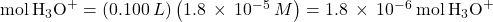 \text{mol}\phantom{\rule{0.2em}{0ex}}{\text{H}}_{3}{\text{O}}^{+}=\left(0.100\phantom{\rule{0.2em}{0ex}}L\right)\left(1.8\phantom{\rule{0.2em}{0ex}}\times\phantom{\rule{0.2em}{0ex}}{10}^{-5}\phantom{\rule{0.2em}{0ex}}M\right)=1.8\phantom{\rule{0.2em}{0ex}}\times\phantom{\rule{0.2em}{0ex}}{10}^{-6}\phantom{\rule{0.2em}{0ex}}\text{mol}\phantom{\rule{0.2em}{0ex}}{\text{H}}_{3}{\text{O}}^{+}