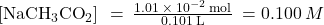 \left[{\text{NaCH}}_{3}{\text{CO}}_{2}\right]\phantom{\rule{0.2em}{0ex}}=\phantom{\rule{0.2em}{0ex}}\frac{1.01\phantom{\rule{0.2em}{0ex}}\times\phantom{\rule{0.2em}{0ex}}{10}^{-2}\phantom{\rule{0.2em}{0ex}}\text{mol}}{0.101\phantom{\rule{0.2em}{0ex}}\text{L}}\phantom{\rule{0.2em}{0ex}}=0.100\phantom{\rule{0.2em}{0ex}}M