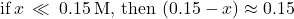 \text{if}\phantom{\rule{0.2em}{0ex}}x\phantom{\rule{0.2em}{0ex}}\ll \phantom{\rule{0.2em}{0ex}}0.15\phantom{\rule{0.2em}{0ex}}\text{M},\phantom{\rule{0.2em}{0ex}}\text{then}\phantom{\rule{0.2em}{0ex}}\left(0.15-x\right)\approx 0.15