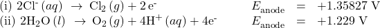 \begin{array}{cccccc}\left(\text{i}\right)\phantom{\rule{0.2em}{0ex}}2{\text{Cl}}^{\text{-}}\left(aq\right)\phantom{\rule{0.2em}{0ex}}\rightarrow\phantom{\rule{0.2em}{0ex}}{\text{Cl}}_{2}\left(g\right)+2\phantom{\rule{0.2em}{0ex}}{\text{e}}^{\text{-}}\hfill & & & \hfill {E}_{\text{anode}}^{°}& =\hfill & \text{+1.35827 V}\hfill \\ \left(\text{ii}\right)\phantom{\rule{0.2em}{0ex}}2{\text{H}}_{2}\text{O}\left(l\right)\phantom{\rule{0.2em}{0ex}}\rightarrow\phantom{\rule{0.2em}{0ex}}{\text{O}}_{2}\left(g\right)+4{\text{H}}^{\text{+}}\left(aq\right)+4{\text{e}}^{\text{-}}\hfill & & & \hfill {E}_{\text{anode}}^{°}& =\hfill & \text{+1.229 V}\hfill \end{array}