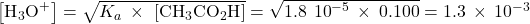 \left[{\text{H}}_{3}{\text{O}}^{\text{+}}\right]=\sqrt{{K}_{a}\phantom{\rule{0.2em}{0ex}}\times\phantom{\rule{0.2em}{0ex}}\left[{\text{CH}}_{3}{\text{CO}}_{2}\text{H}\right]}=\sqrt{1.8\phantom{\rule{0.2em}{0ex}}×\phantom{\rule{0.2em}{0ex}}{10}^{-5}\phantom{\rule{0.2em}{0ex}}\times\phantom{\rule{0.2em}{0ex}}0.100}=1.3\phantom{\rule{0.2em}{0ex}}\times\phantom{\rule{0.2em}{0ex}}{10}^{-3}