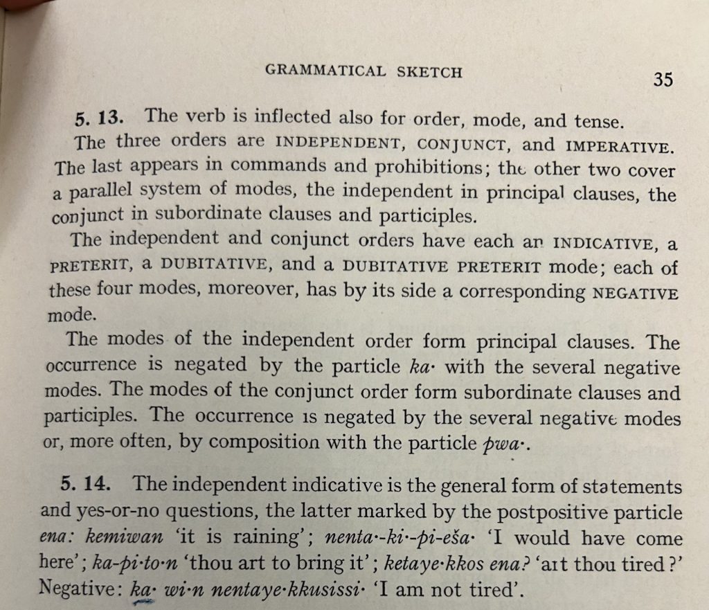 Picture of a book page. Header: Grammatical sketch. Text: 5.13. The verb is inflected also for order, mode, and tense. The three orders are independent, conjunct, and imperative. the last appears in commands and prohibitions; the other two cover a parallel system of modes, the independent in principal clauses, the conjunct in subordinate clauses and participles. The independent and conjunct orders have each an indicative, a preterit, a dubitative, and a dubitative preterit mode; each of these four modes, moreover, has by its side a corresponding negative mode. The modes of the independent order form principal clauses. The occurrence is negative by the particle 'ka-' with the several negative modes. The modes of the conjunct order form subordinate clauses and principles. The occurrence is negated by the several negative modes or, more often, by composition with the particle 'pwa-'. 5.14. The independent indicative is the general form of statements in yes-or-no questions, the latter marked by the postpositive particle 'ema': 'kemiwan' 'it is raining; 'nenta-ki-pi-eša' 'I would have come here'; 'ka-pi-to-n' 'thou art to bring it'; 'ketaye;kkos ena?' 'art thou tired?' Negative: 'ka-wi-n nentaye-kkusissi' 'I am not tired'.